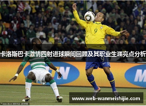 卡洛斯巴卡激情四射进球瞬间回顾及其职业生涯亮点分析