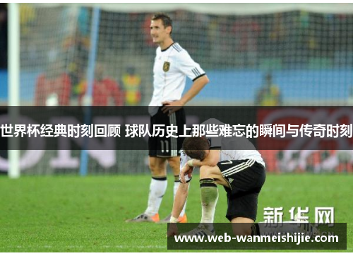 世界杯经典时刻回顾 球队历史上那些难忘的瞬间与传奇时刻