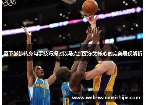 篮下脚步转身勾手技巧探讨以马克加索尔为核心的完美表现解析