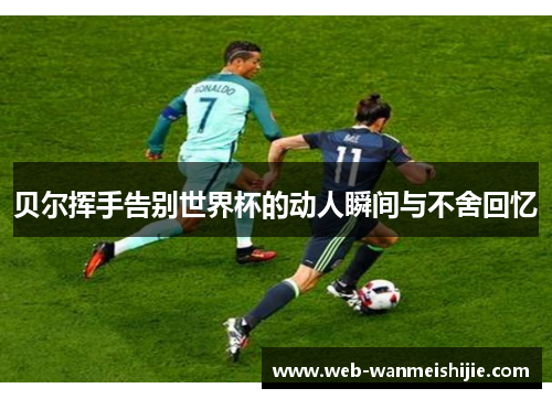 贝尔挥手告别世界杯的动人瞬间与不舍回忆