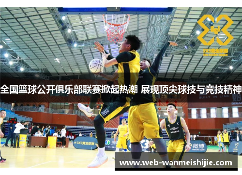 全国篮球公开俱乐部联赛掀起热潮 展现顶尖球技与竞技精神