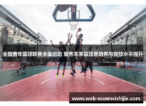 全国青年篮球联赛全面启动 聚焦未来篮球星培养与竞技水平提升