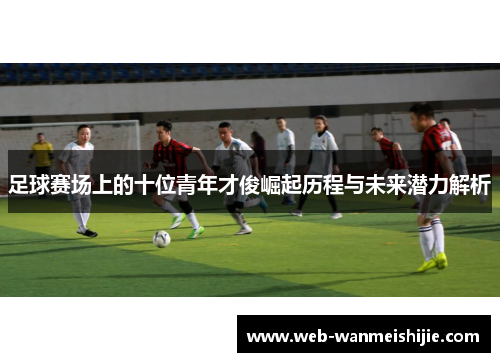 足球赛场上的十位青年才俊崛起历程与未来潜力解析