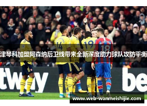 津琴科加盟阿森纳后卫线带来全新深度助力球队攻防平衡