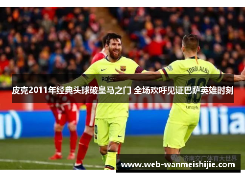 皮克2011年经典头球破皇马之门 全场欢呼见证巴萨英雄时刻