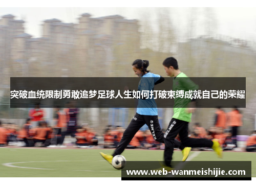 突破血统限制勇敢追梦足球人生如何打破束缚成就自己的荣耀