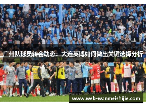 广州队球员转会动态：大连英博如何做出关键选择分析