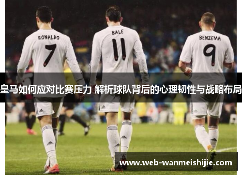皇马如何应对比赛压力 解析球队背后的心理韧性与战略布局