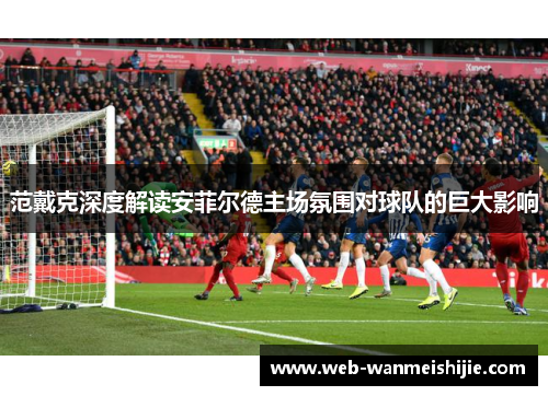 范戴克深度解读安菲尔德主场氛围对球队的巨大影响