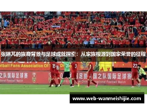 张琳芃的族裔背景与足球成就探索：从家族根源到国家荣誉的征程