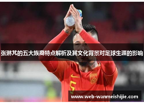 张琳芃的五大族裔特点解析及其文化背景对足球生涯的影响