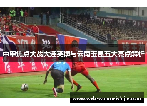中甲焦点大战大连英博与云南玉昆五大亮点解析
