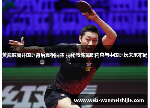 黄海诚离开国乒背后真相揭露 揭秘教练离职内幕与中国乒坛未来布局
